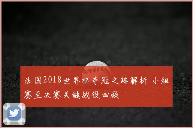 法国2018世界杯夺冠之路解析 小组赛至决赛关键战役回顾