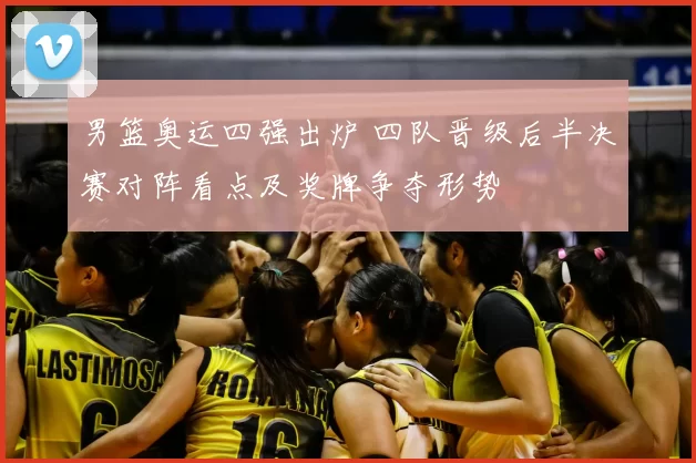 男篮奥运四强出炉 四队晋级后半决赛对阵看点及奖牌争夺形势