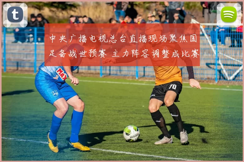 中央广播电视总台直播现场聚焦国足备战世预赛 主力阵容调整成比赛看点