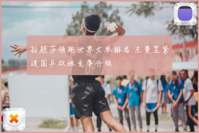 孙颖莎领跑世界女单排名 王曼昱紧追国乒双姝竞争升级