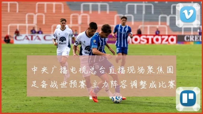 中央广播电视总台直播现场聚焦国足备战世预赛 主力阵容调整成比赛看点
