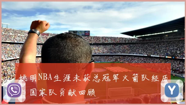 姚明NBA生涯未获总冠军火箭队经历与国家队贡献回顾