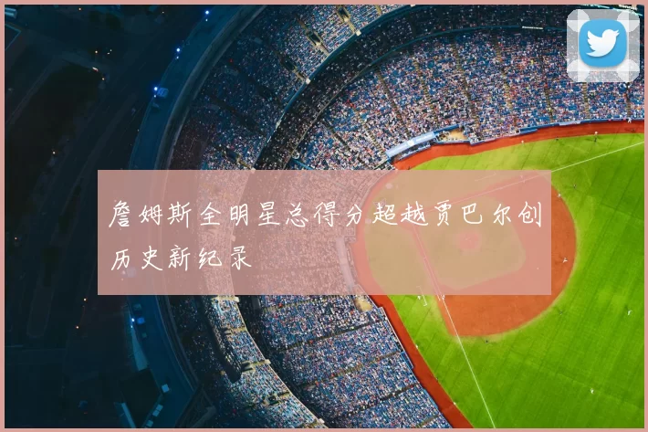 詹姆斯全明星总得分超越贾巴尔创历史新纪录