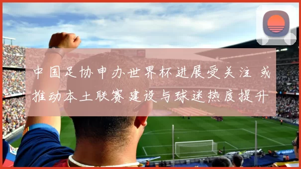 中国足协申办世界杯进展受关注 或推动本土联赛建设与球迷热度提升