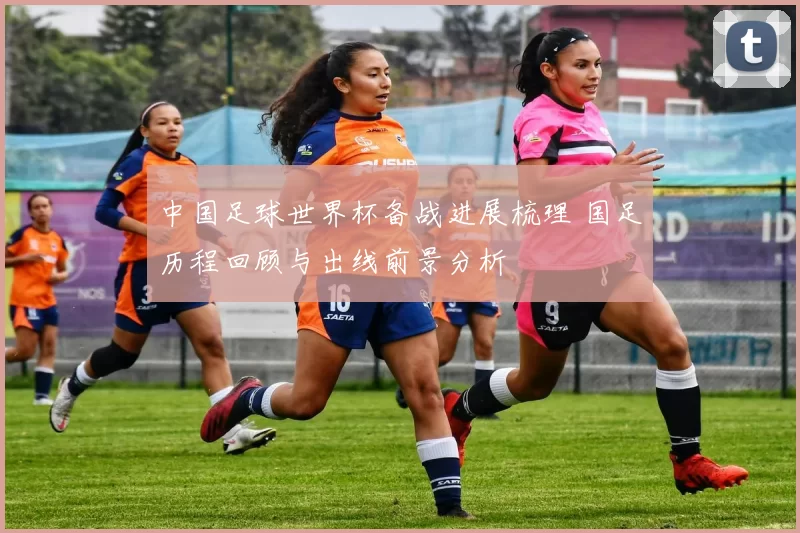 中国足球世界杯备战进展梳理 国足历程回顾与出线前景分析