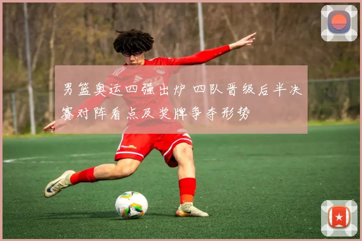 男篮奥运四强出炉 四队晋级后半决赛对阵看点及奖牌争夺形势