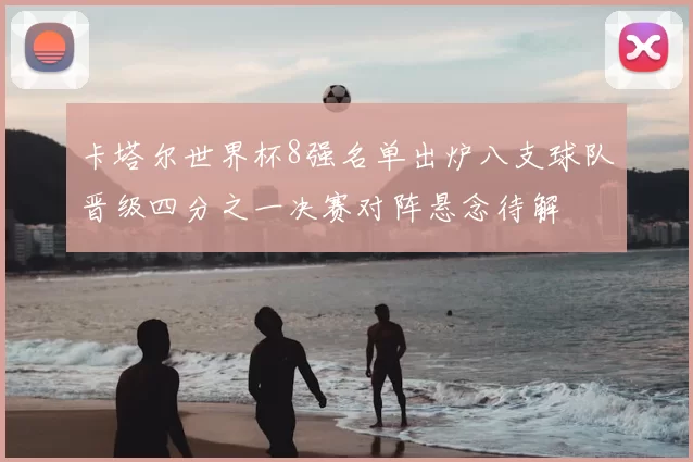 卡塔尔世界杯8强名单出炉八支球队晋级四分之一决赛对阵悬念待解