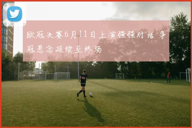 欧冠决赛6月11日上演强强对话 争冠悬念延续至终场