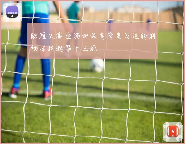 欧冠决赛全场回放高清皇马逆转利物浦捧起第十三冠