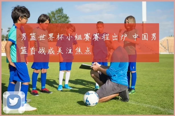 男篮世界杯小组赛赛程出炉 中国男篮首战成关注焦点