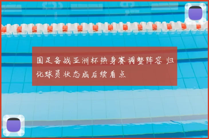 国足备战亚洲杯热身赛调整阵容 归化球员状态成后续看点
