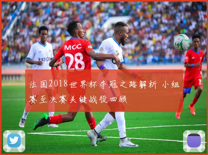 法国2018世界杯夺冠之路解析 小组赛至决赛关键战役回顾