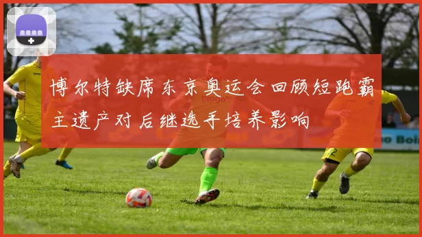 博尔特缺席东京奥运会回顾短跑霸主遗产对后继选手培养影响