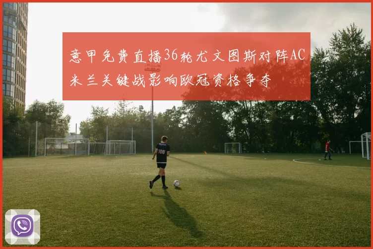 意甲免费直播36轮尤文图斯对阵AC米兰关键战影响欧冠资格争夺