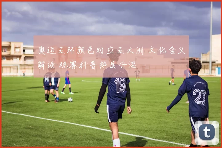 奥运五环颜色对应五大洲 文化含义解读 观赛科普热度升温