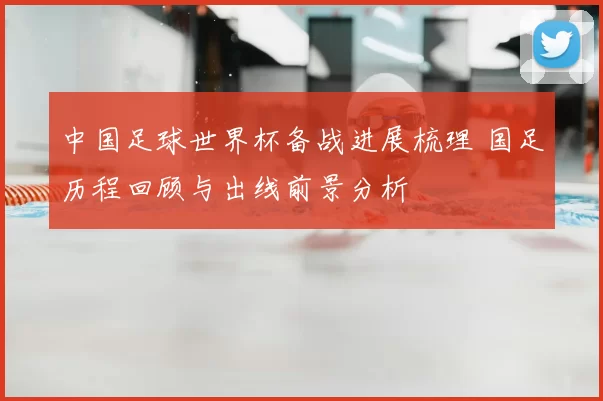 中国足球世界杯备战进展梳理 国足历程回顾与出线前景分析