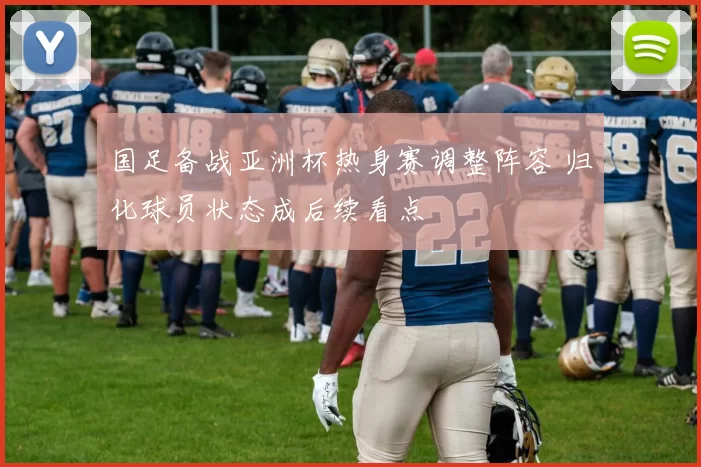 国足备战亚洲杯热身赛调整阵容 归化球员状态成后续看点