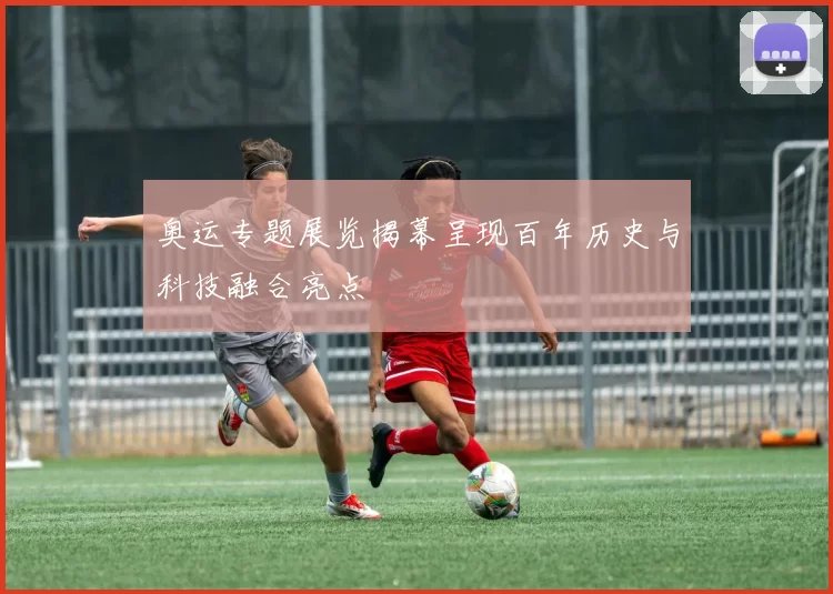 奥运专题展览揭幕呈现百年历史与科技融合亮点