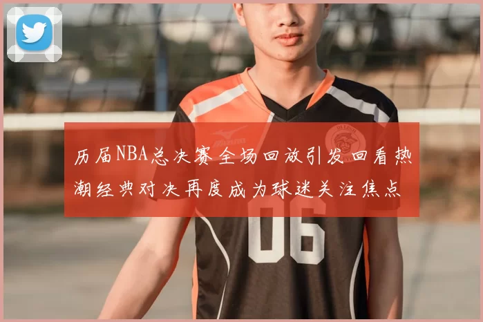 历届NBA总决赛全场回放引发回看热潮经典对决再度成为球迷关注焦点