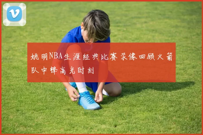 姚明NBA生涯经典比赛录像回顾火箭队中锋高光时刻