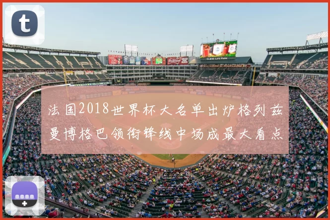 法国2018世界杯大名单出炉格列兹曼博格巴领衔锋线中场成最大看点