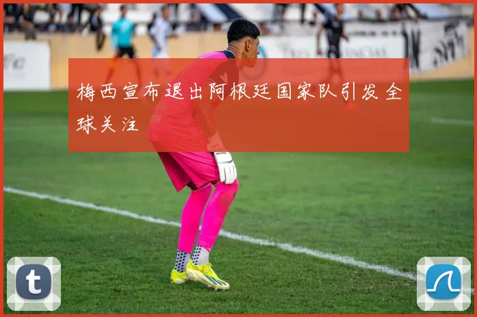 梅西宣布退出阿根廷国家队引发全球关注