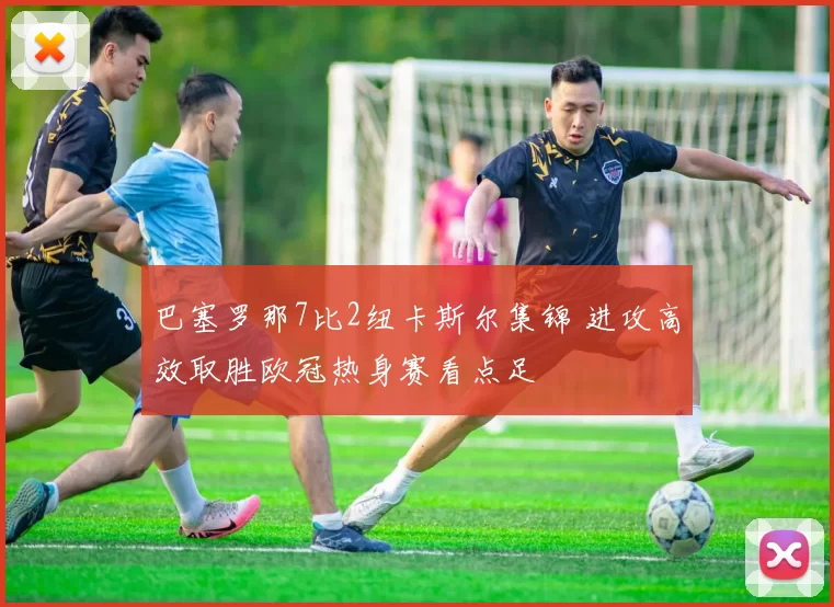 巴塞罗那7比2纽卡斯尔集锦 进攻高效取胜欧冠热身赛看点足