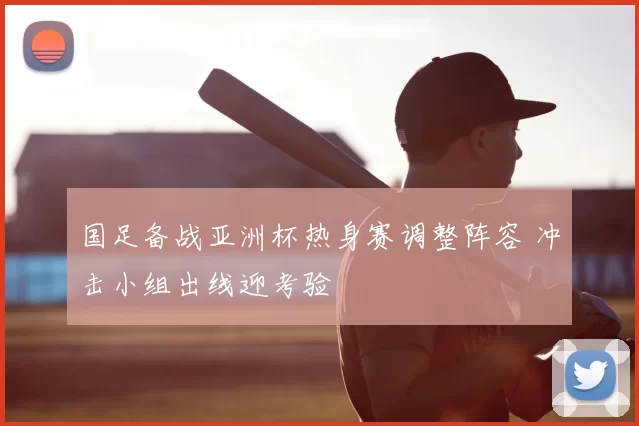 国足备战亚洲杯热身赛调整阵容 冲击小组出线迎考验