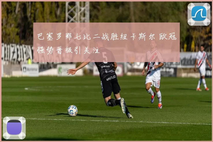 巴塞罗那七比二战胜纽卡斯尔 欧冠强势晋级引关注