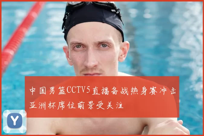 中国男篮CCTV5直播备战热身赛冲击亚洲杯席位前景受关注