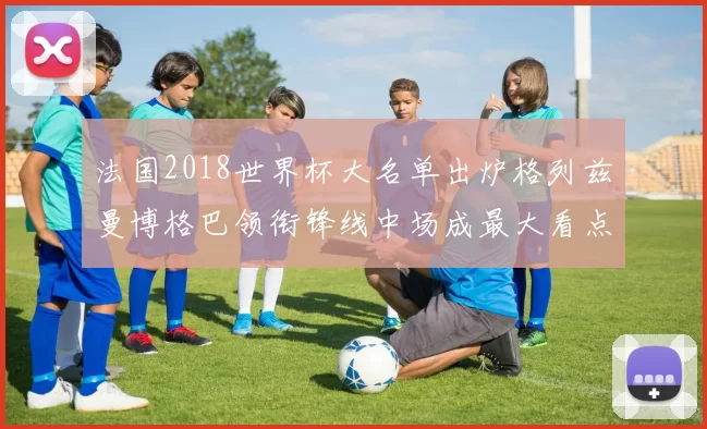 法国2018世界杯大名单出炉格列兹曼博格巴领衔锋线中场成最大看点