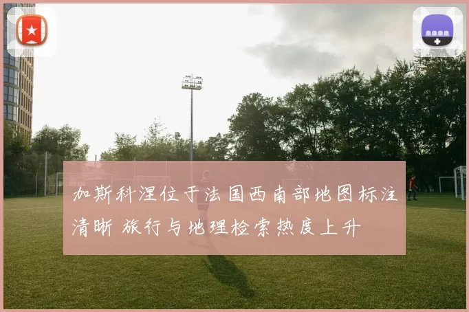 加斯科涅位于法国西南部地图标注清晰 旅行与地理检索热度上升
