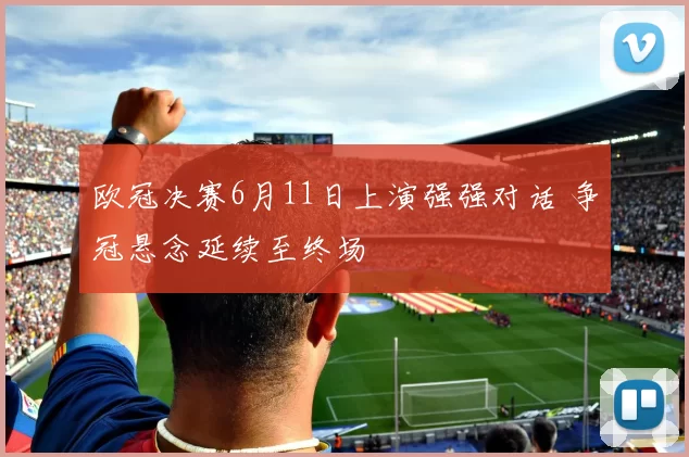 欧冠决赛6月11日上演强强对话 争冠悬念延续至终场