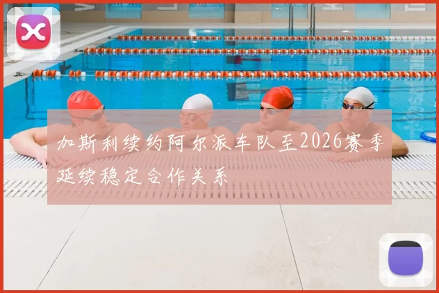 加斯利续约阿尔派车队至2026赛季延续稳定合作关系