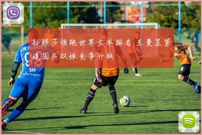 孙颖莎领跑世界女单排名 王曼昱紧追国乒双姝竞争升级