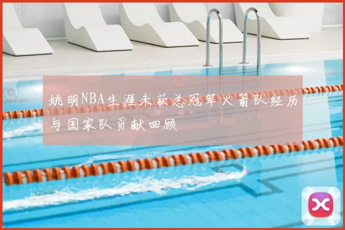 姚明NBA生涯未获总冠军火箭队经历与国家队贡献回顾