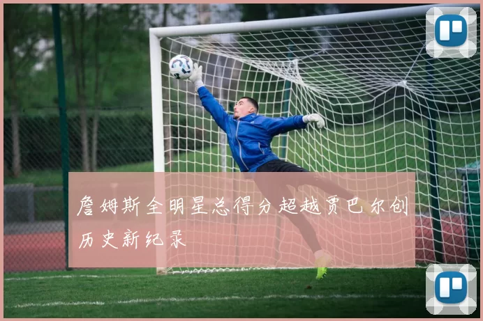 詹姆斯全明星总得分超越贾巴尔创历史新纪录