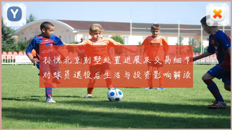 孙悦北京别墅处置进展及交易细节对球员退役后生活与投资影响解读