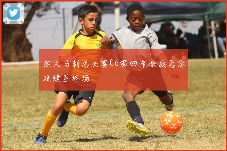 热火马刺总决赛G6第四节激战悬念延续至终场