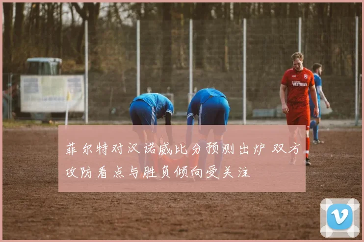 菲尔特对汉诺威比分预测出炉 双方攻防看点与胜负倾向受关注