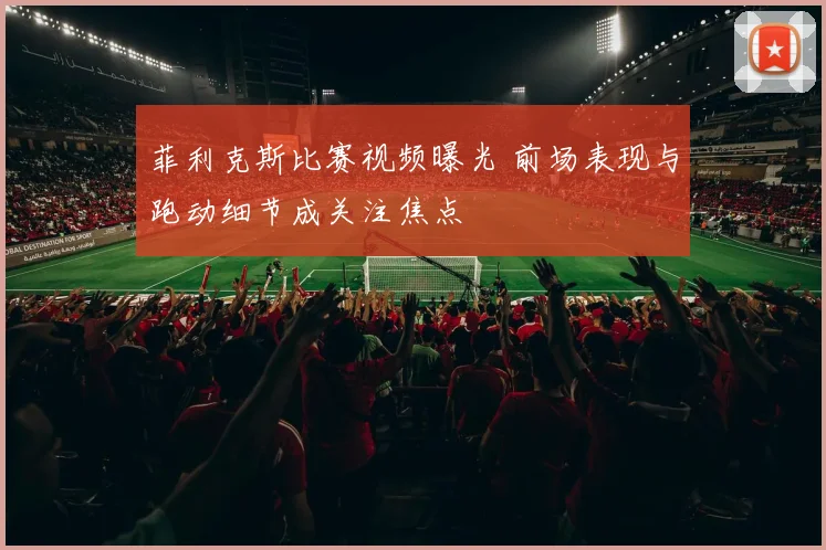 菲利克斯比赛视频曝光 前场表现与跑动细节成关注焦点