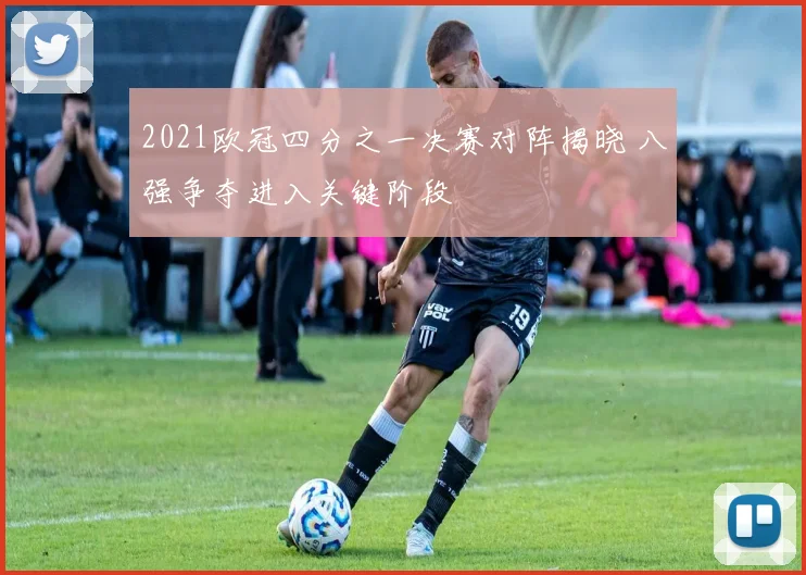 2021欧冠四分之一决赛对阵揭晓 八强争夺进入关键阶段