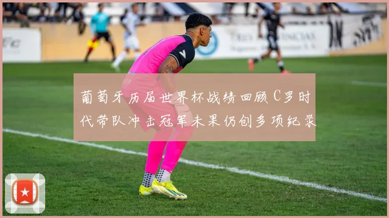 葡萄牙历届世界杯战绩回顾 C罗时代带队冲击冠军未果仍创多项纪录