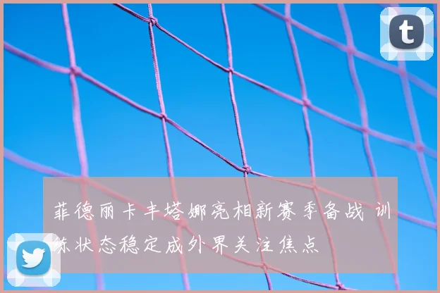 菲德丽卡丰塔娜亮相新赛季备战 训练状态稳定成外界关注焦点