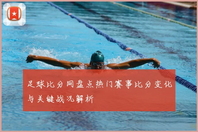 足球比分网盘点热门赛事比分变化与关键战况解析